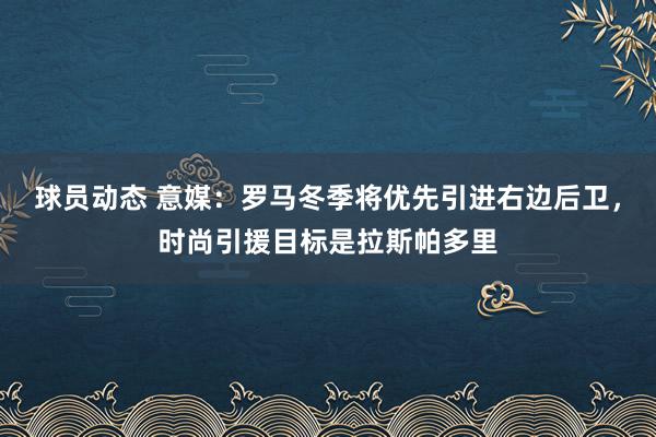 球员动态 意媒：罗马冬季将优先引进右边后卫，时尚引援目标是拉斯帕多里