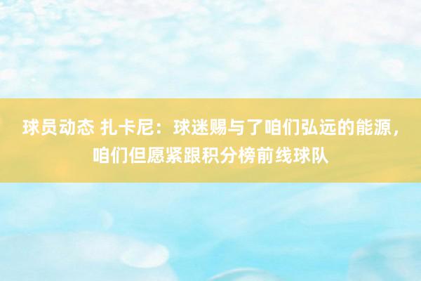 球员动态 扎卡尼：球迷赐与了咱们弘远的能源，咱们但愿紧跟积分榜前线球队