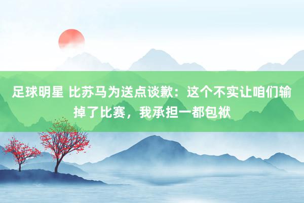 足球明星 比苏马为送点谈歉：这个不实让咱们输掉了比赛，我承担一都包袱