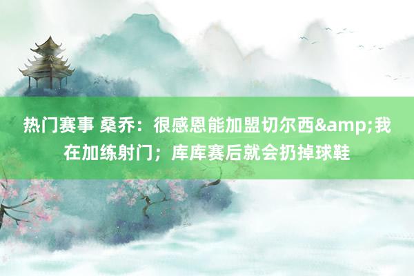 热门赛事 桑乔：很感恩能加盟切尔西&我在加练射门；库库赛后就会扔掉球鞋