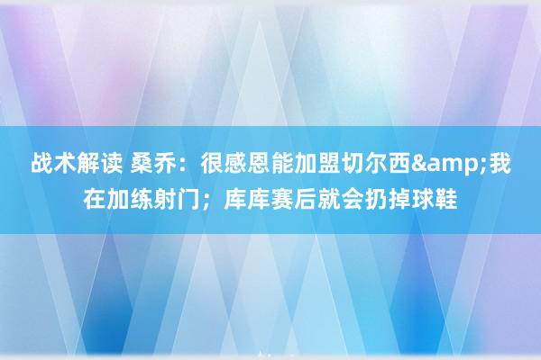 战术解读 桑乔：很感恩能加盟切尔西&我在加练射门；库库赛后就会扔掉球鞋