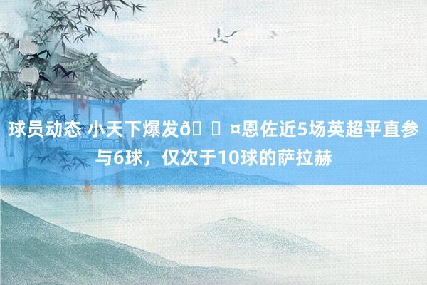 球员动态 小天下爆发😤恩佐近5场英超平直参与6球，仅次于10球的萨拉赫