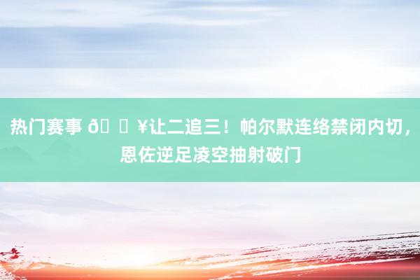 热门赛事 💥让二追三！帕尔默连络禁闭内切，恩佐逆足凌空抽射破门