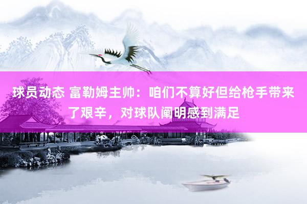 球员动态 富勒姆主帅：咱们不算好但给枪手带来了艰辛，对球队阐明感到满足