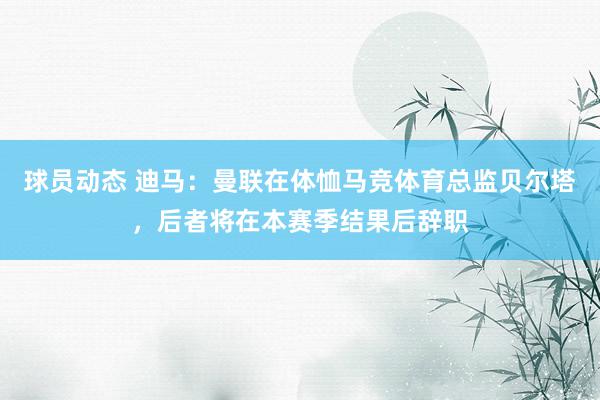 球员动态 迪马：曼联在体恤马竞体育总监贝尔塔，后者将在本赛季结果后辞职