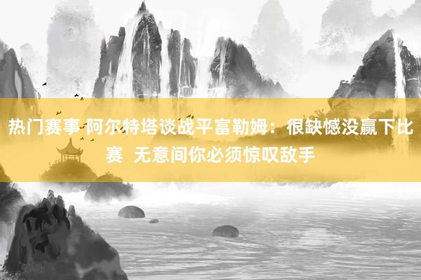 热门赛事 阿尔特塔谈战平富勒姆：很缺憾没赢下比赛  无意间你必须惊叹敌手