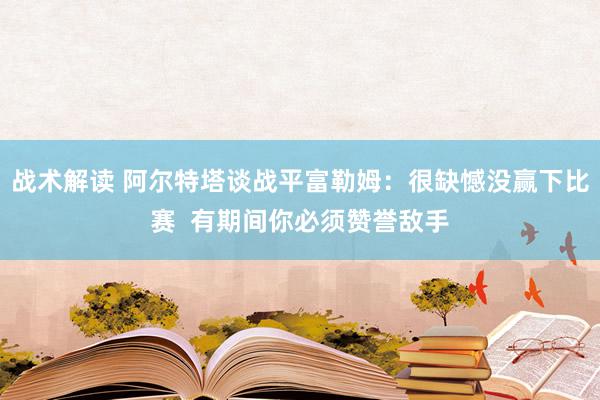 战术解读 阿尔特塔谈战平富勒姆：很缺憾没赢下比赛  有期间你必须赞誉敌手