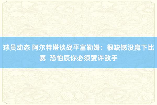 球员动态 阿尔特塔谈战平富勒姆：很缺憾没赢下比赛  恐怕辰你必须赞许敌手