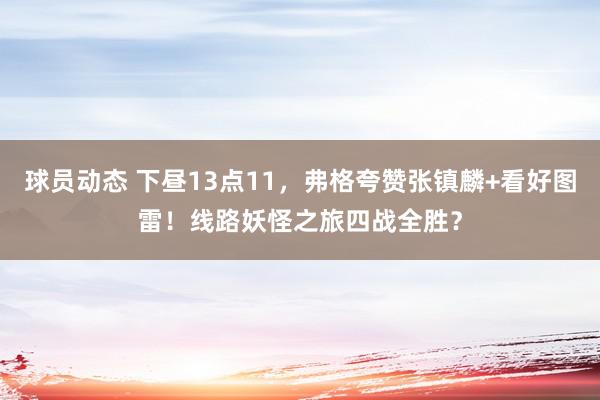 球员动态 下昼13点11，弗格夸赞张镇麟+看好图雷！线路妖怪之旅四战全胜？