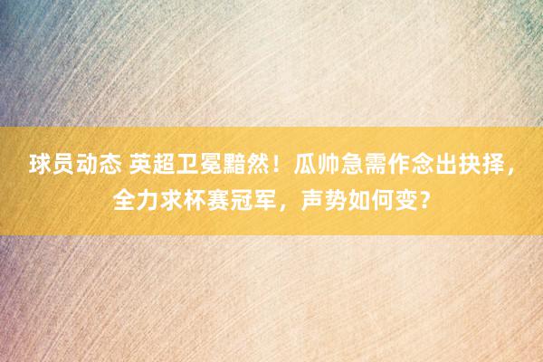 球员动态 英超卫冕黯然！瓜帅急需作念出抉择，全力求杯赛冠军，声势如何变？