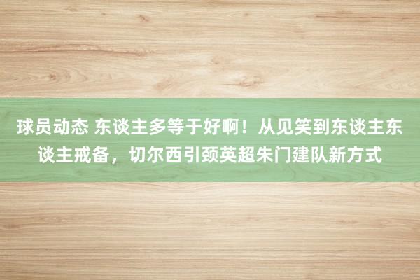 球员动态 东谈主多等于好啊！从见笑到东谈主东谈主戒备，切尔西引颈英超朱门建队新方式