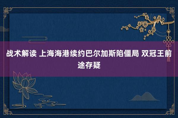 战术解读 上海海港续约巴尔加斯陷僵局 双冠王前途存疑